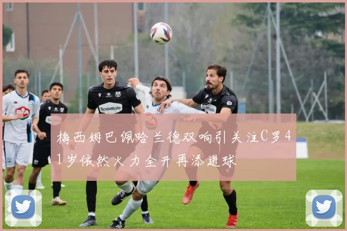 梅西姆巴佩哈兰德双响引关注C罗41岁依然火力全开再添进球