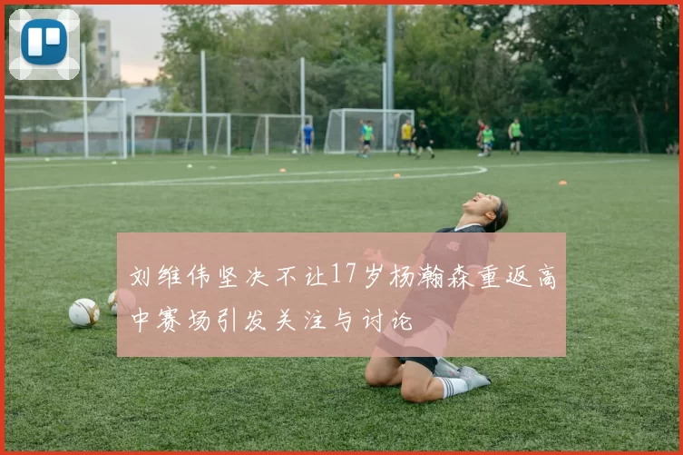 刘维伟坚决不让17岁杨瀚森重返高中赛场引发关注与讨论