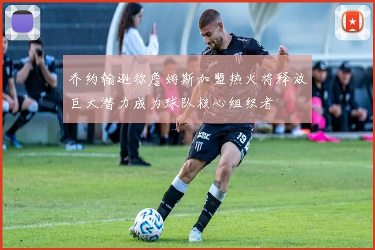 乔约翰逊称詹姆斯加盟热火将释放巨大潜力成为球队核心组织者